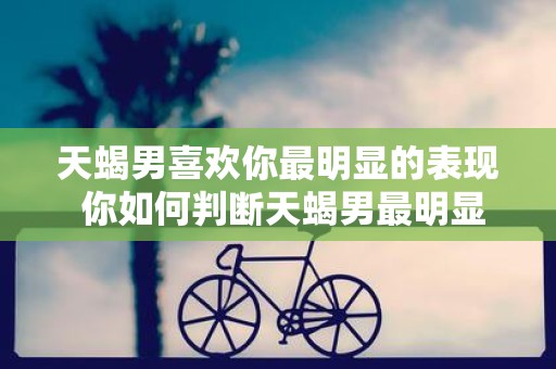 天蝎男喜欢你最明显的表现 你如何判断天蝎男最明显地表现出自己喜欢你