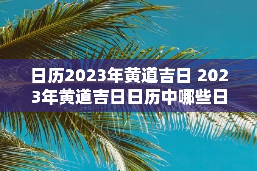 日历2023年黄道吉日 2023年黄道吉日日历中哪些日期被认为是黄道吉日