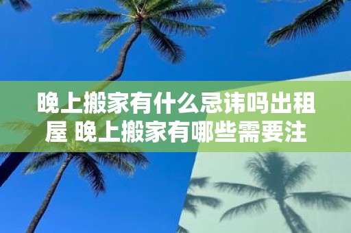 晚上搬家有什么忌讳吗出租屋 晚上搬家有哪些需要注意的事项关于出租屋搬家的忌讳