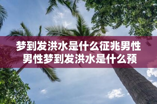 梦到发洪水是什么征兆男性 男性梦到发洪水是什么预兆