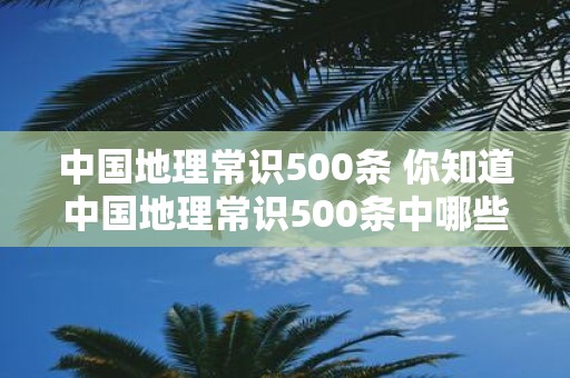 中国地理常识500条 你知道中国地理常识500条中哪些内容是关于世界自然遗产的吗