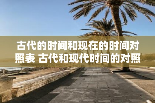 古代的时间和现在的时间对照表 古代和现代时间的对照表有哪些不同之处