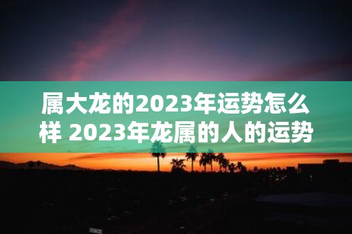 属大龙的2023年运势怎么样 2023年龙属的人的运势如何