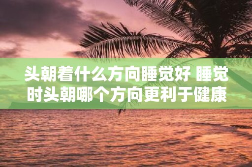 头朝着什么方向睡觉好 睡觉时头朝哪个方向更利于健康