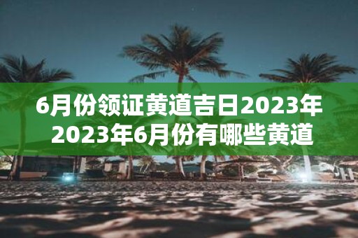 6月份领证黄道吉日2023年 2023年6月份有哪些黄道吉日是适合领证的呢