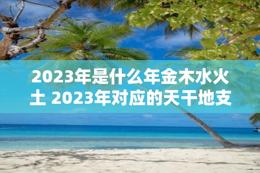 2023年是什么年金木水火土 2023年对应的天干地支是什么属于哪一种五行属性