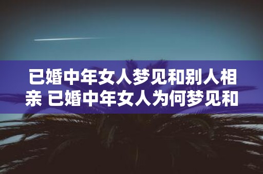 已婚中年女人梦见和别人相亲 已婚中年女人为何梦见和他人相亲