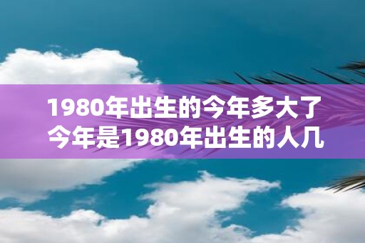 1980年出生的今年多大了 今年是1980年出生的人几岁了