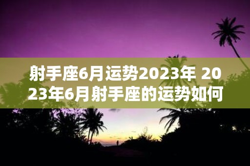 射手座6月运势2023年 2023年6月射手座的运势如何