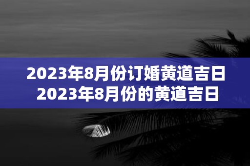 2023年8月份订婚黄道吉日 2023年8月份的黄道吉日订婚是什么时候