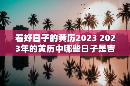 看好日子的黄历2023 2023年的黄历中哪些日子是吉日你看好了吗