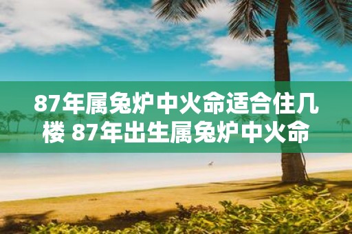 87年属兔炉中火命适合住几楼 87年出生属兔炉中火命的人适合住在哪一层楼