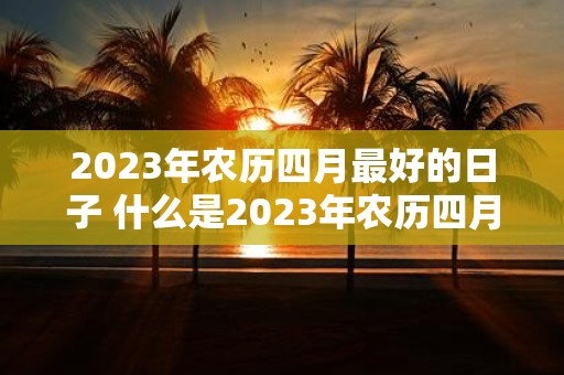 2023年农历四月最好的日子 什么是2023年农历四月最适宜办事的日子