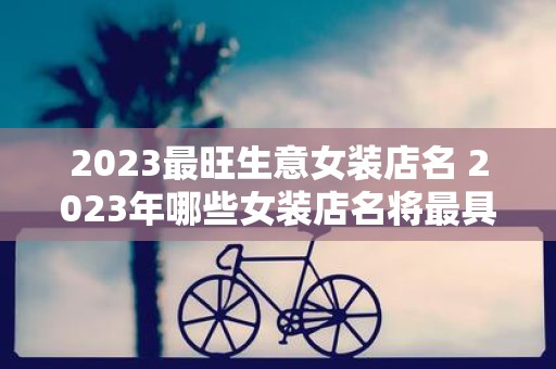 2023最旺生意女装店名 2023年哪些女装店名将最具热度和吸引力可谓最旺生意