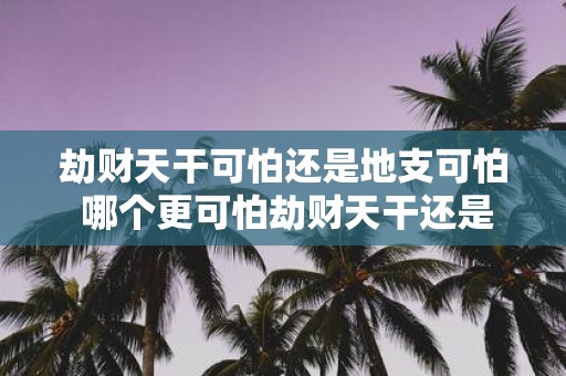 劫财天干可怕还是地支可怕 哪个更可怕劫财天干还是劫财地支