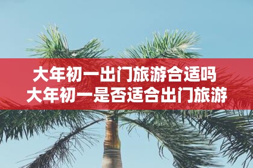 大年初一出门旅游合适吗 大年初一是否适合出门旅游