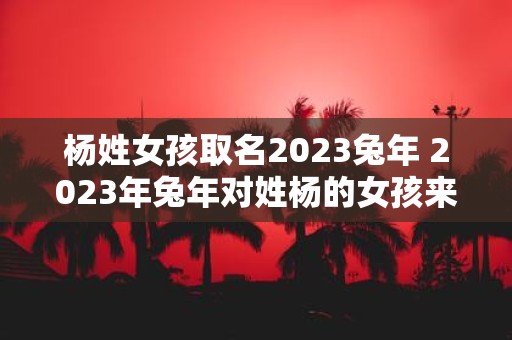 杨姓女孩取名2023兔年 2023年兔年对姓杨的女孩来说如何选择合适的名字