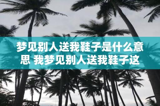 梦见别人送我鞋子是什么意思 我梦见别人送我鞋子这代表什么意思