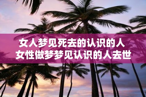 女人梦见死去的认识的人 女性做梦梦见认识的人去世是什么意思