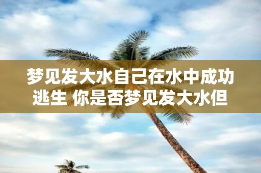 梦见发大水自己在水中成功逃生 你是否梦见发大水但成功逃生了