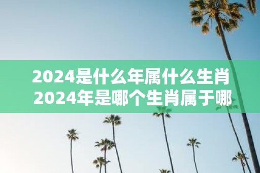 2024是什么年属什么生肖 2024年是哪个生肖属于哪个年份