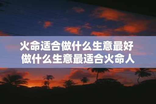 火命适合做什么生意最好 做什么生意最适合火命人