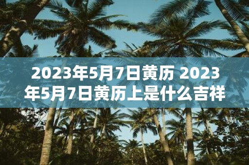 2023年5月7日黄历 2023年5月7日黄历上是什么吉祥日子