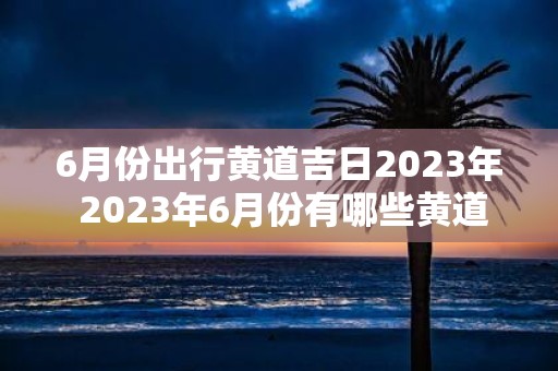 6月份出行黄道吉日2023年 2023年6月份有哪些黄道吉日适合出行