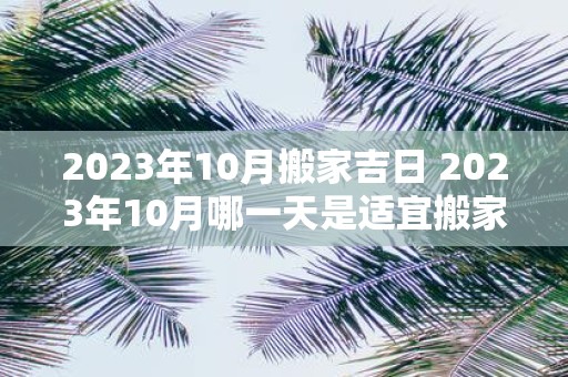 2023年10月搬家吉日 2023年10月哪一天是适宜搬家的吉日呢