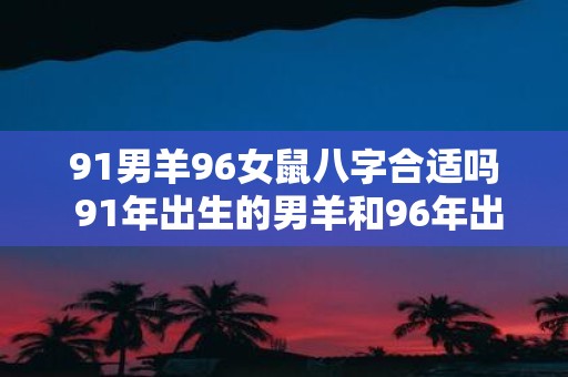 91男羊96女鼠八字合适吗 91年出生的男羊和96年出生的女鼠八字是否合适