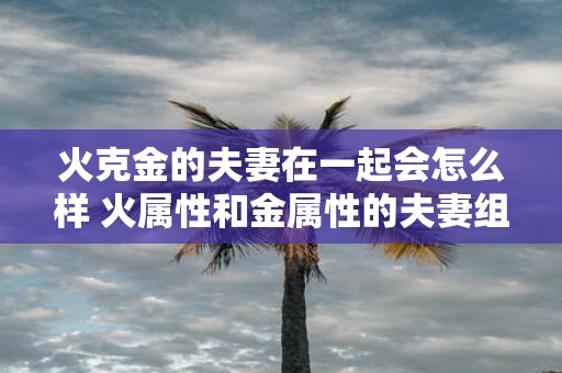 火克金的夫妻在一起会怎么样 火属性和金属性的夫妻组合会带来哪些影响