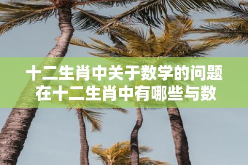 十二生肖中关于数学的问题 在十二生肖中有哪些与数学有关的传说和故事