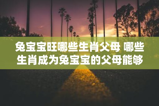 兔宝宝旺哪些生肖父母 哪些生肖成为兔宝宝的父母能够带来好运