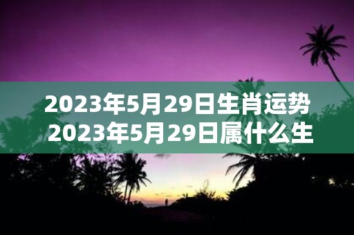 2023年5月29日生肖运势 2023年5月29日属什么生肖该生肖的运势如何