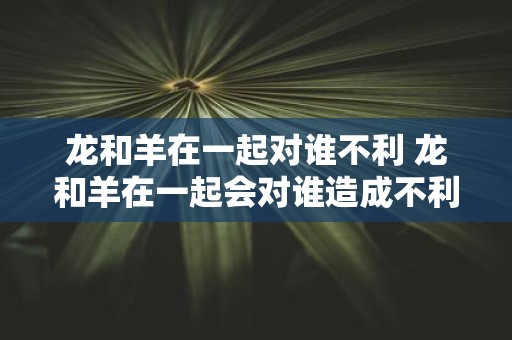 龙和羊在一起对谁不利 龙和羊在一起会对谁造成不利影响