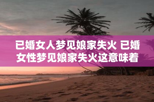 已婚女人梦见娘家失火 已婚女性梦见娘家失火这意味着什么