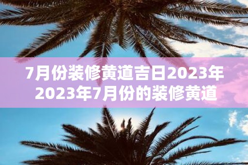 7月份装修黄道吉日2023年 2023年7月份的装修黄道吉日是哪些