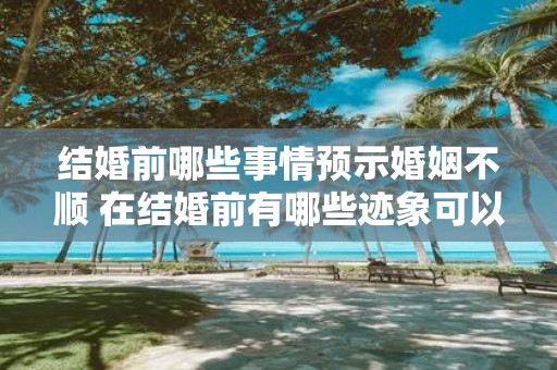 结婚前哪些事情预示婚姻不顺 在结婚前有哪些迹象可以预示婚姻可能不顺利