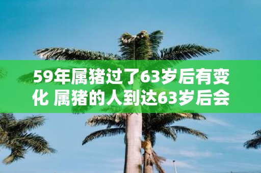 59年属猪过了63岁后有变化 属猪的人到达63岁后会有哪些变化呢