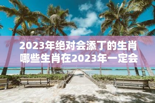 2023年绝对会添丁的生肖 哪些生肖在2023年一定会迎来新成员