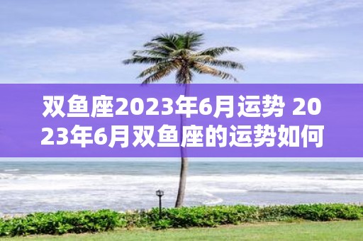 双鱼座2023年6月运势 2023年6月双鱼座的运势如何