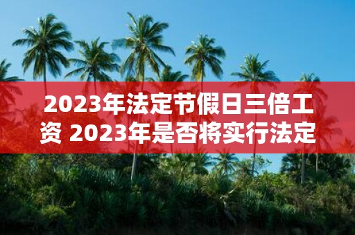 2023年法定节假日三倍工资 2023年是否将实行法定节假日三倍工资政策