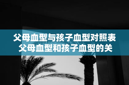 父母血型与孩子血型对照表 父母血型和孩子血型的关系是怎样的查看血型对照表可了解