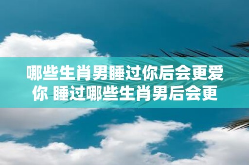 哪些生肖男睡过你后会更爱你 睡过哪些生肖男后会更爱你