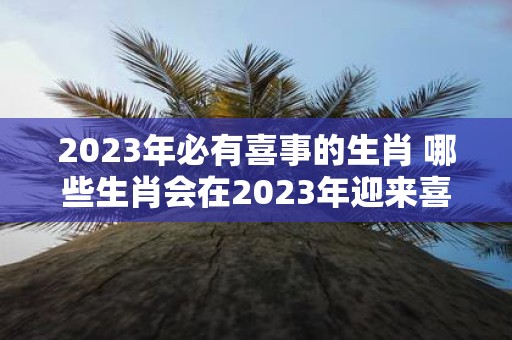 2023年必有喜事的生肖 哪些生肖会在2023年迎来喜事呢