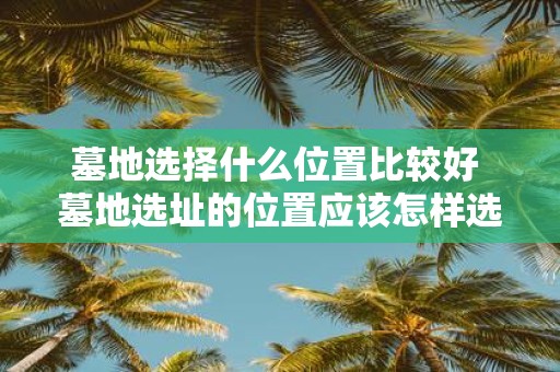 墓地选择什么位置比较好 墓地选址的位置应该怎样选择才最为适宜