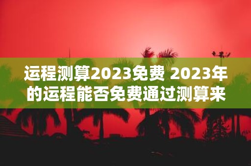 运程测算2023免费 2023年的运程能否免费通过测算来预测