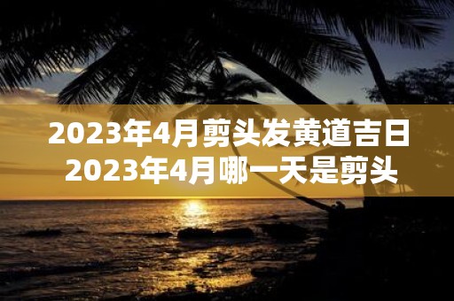 2023年4月剪头发黄道吉日 2023年4月哪一天是剪头发黄道吉日