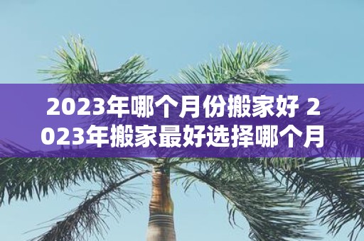 2023年哪个月份搬家好 2023年搬家最好选择哪个月份