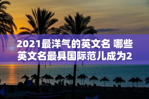 2021最洋气的英文名 哪些英文名最具国际范儿成为2021年最热门的命名选择